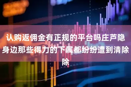 认购返佣金有正规的平台吗庄芦隐身边那些得力的下属都纷纷遭到清除