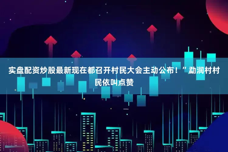 实盘配资炒股最新现在都召开村民大会主动公布！”勐润村村民依叫点赞