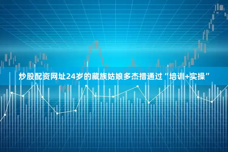 炒股配资网址24岁的藏族姑娘多杰措通过“培训+实操”