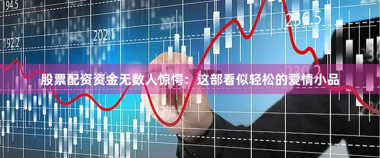 股票配资资金无数人惊愕：这部看似轻松的爱情小品