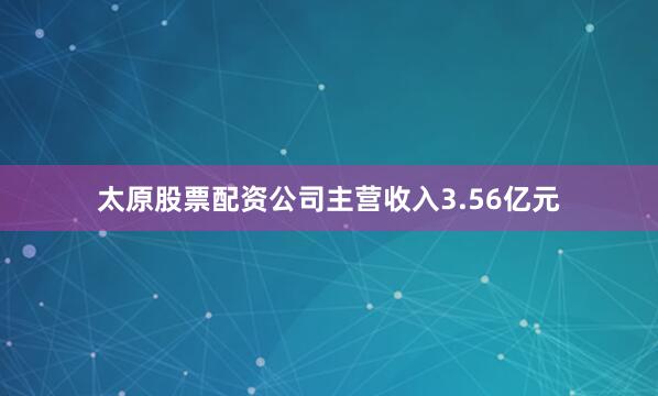 太原股票配资公司主营收入3.56亿元