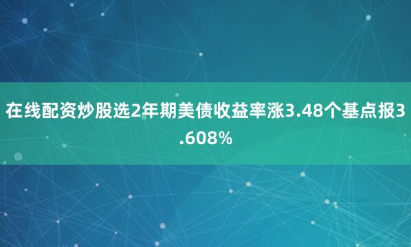 在线配资炒股选2年期美债收益率涨3.48个基点报3.608%