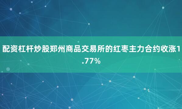 配资杠杆炒股郑州商品交易所的红枣主力合约收涨1.77%