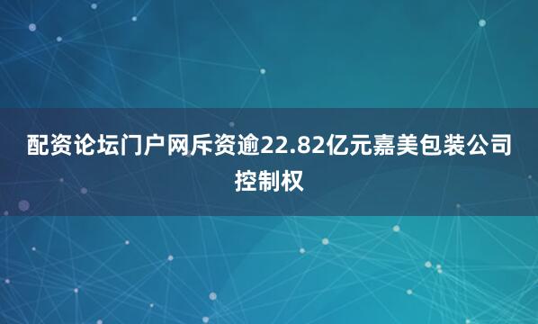 配资论坛门户网斥资逾22.82亿元嘉美包装公司控制权