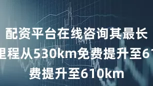 配资平台在线咨询其最长续航里程从530km免费提升至610km