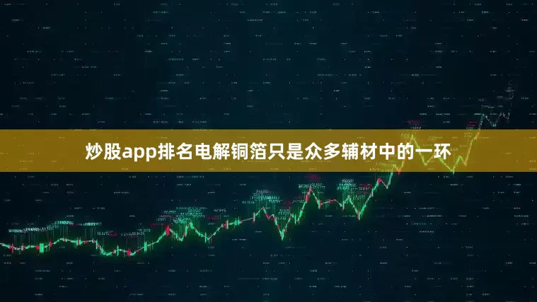 炒股app排名电解铜箔只是众多辅材中的一环