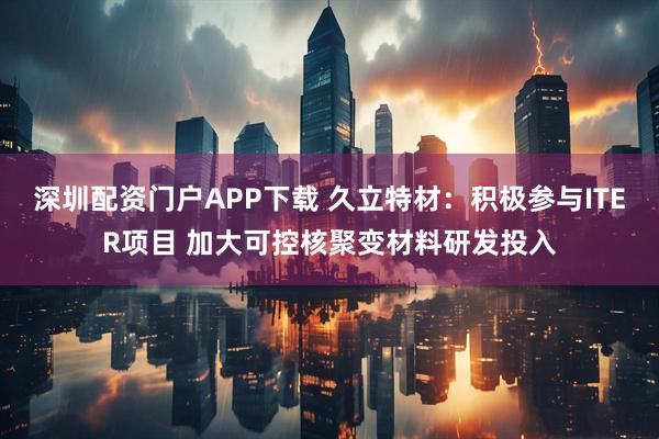 深圳配资门户APP下载 久立特材：积极参与ITER项目 加大可控核聚变材料研发投入