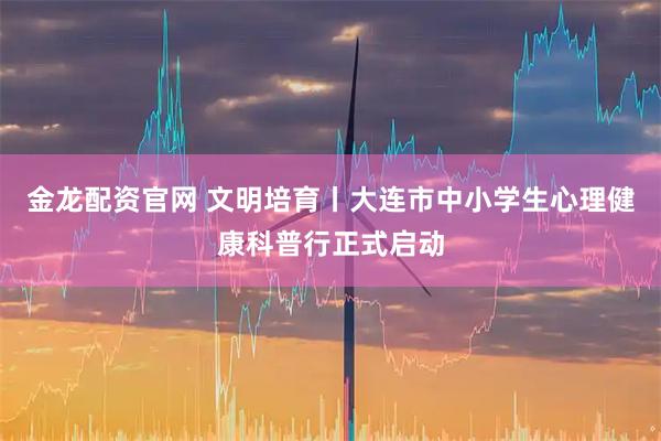 金龙配资官网 文明培育丨大连市中小学生心理健康科普行正式启动