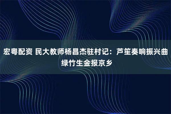 宏粤配资 民大教师杨昌杰驻村记：芦笙奏响振兴曲 绿竹生金报京乡