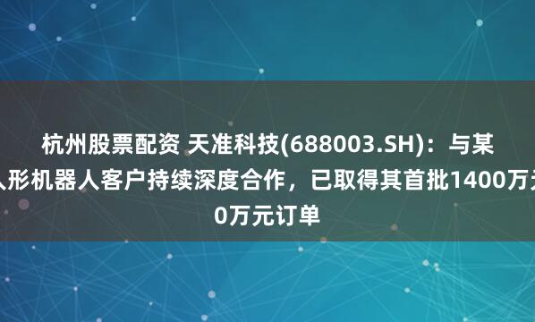 杭州股票配资 天准科技(688003.SH)：与某头部人形机器人客户持续深度合作，已取得其首批1400万元订单