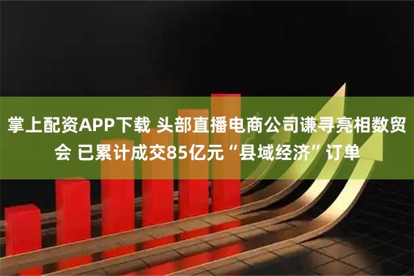 掌上配资APP下载 头部直播电商公司谦寻亮相数贸会 已累计成交85亿元“县域经济”订单