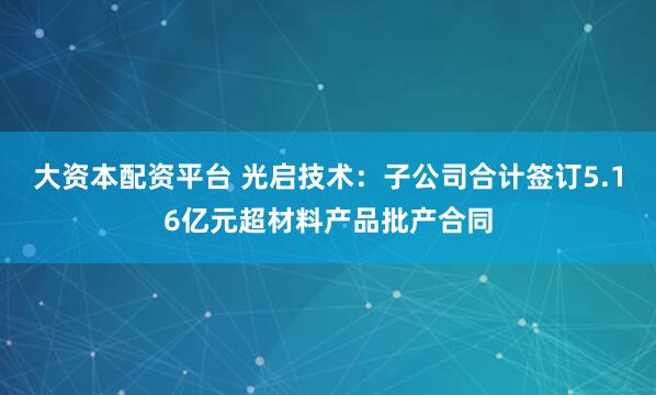 大资本配资平台 光启技术：子公司合计签订5.16亿元超材料产品批产合同