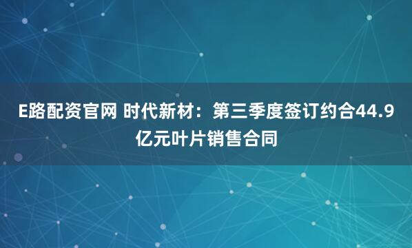 E路配资官网 时代新材：第三季度签订约合44.9亿元叶片销售合同