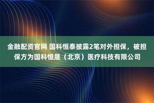 金融配资官网 国科恒泰披露2笔对外担保，被担保方为国科恒晟（北京）医疗科技有限公司