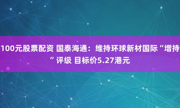100元股票配资 国泰海通：维持环球新材国际“增持”评级 目标价5.27港元