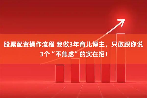 股票配资操作流程 我做3年育儿博主，只敢跟你说3个“不焦虑”的实在招！
