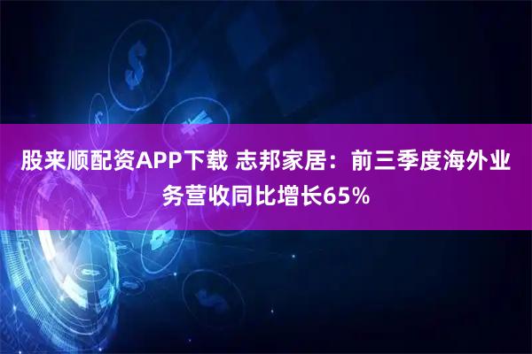 股来顺配资APP下载 志邦家居：前三季度海外业务营收同比增长65%