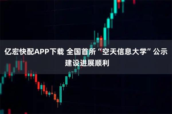 亿宏快配APP下载 全国首所“空天信息大学”公示 建设进展顺利
