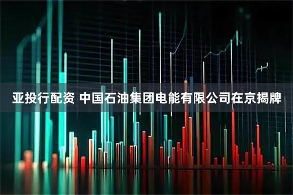 亚投行配资 中国石油集团电能有限公司在京揭牌