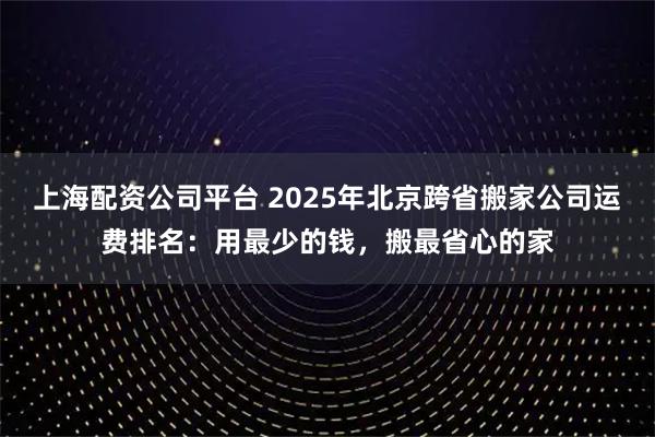 上海配资公司平台 2025年北京跨省搬家公司运费排名:用最少的钱,搬最省心的家