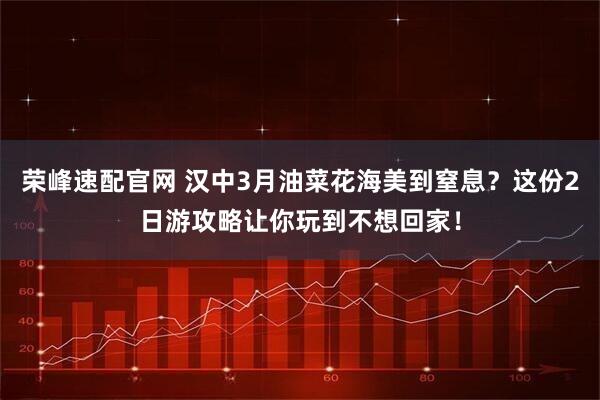 荣峰速配官网 汉中3月油菜花海美到窒息？这份2日游攻略让你玩到不想回家！