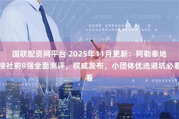 国联配资网平台 2025年11月更新：阿勒泰地接社前8强全面测评，权威发布，小团体优选避坑必看