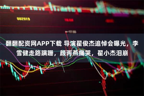 翻翻配资网APP下载 导演翟俊杰追悼会曝光，李雪健走路蹒跚，颜丙燕痛哭，翟小杰泪崩