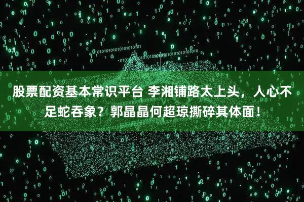 股票配资基本常识平台 李湘铺路太上头，人心不足蛇吞象？郭晶晶何超琼撕碎其体面！