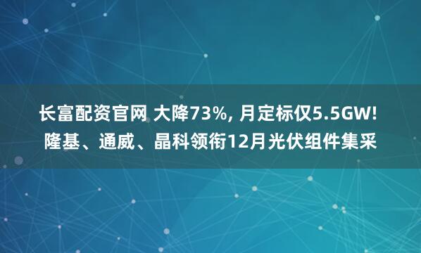 长富配资官网 大降73%, 月定标仅5.5GW! 隆基、通威、晶科领衔12月光伏组件集采