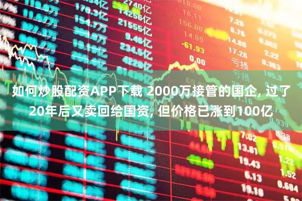 如何炒股配资APP下载 2000万接管的国企, 过了20年后又卖回给国资, 但价格已涨到100亿