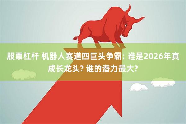 股票杠杆 机器人赛道四巨头争霸: 谁是2026年真成长龙头? 谁的潜力最大?