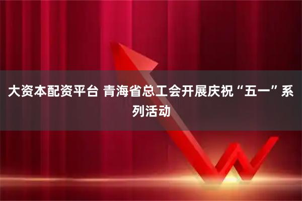 大资本配资平台 青海省总工会开展庆祝“五一”系列活动