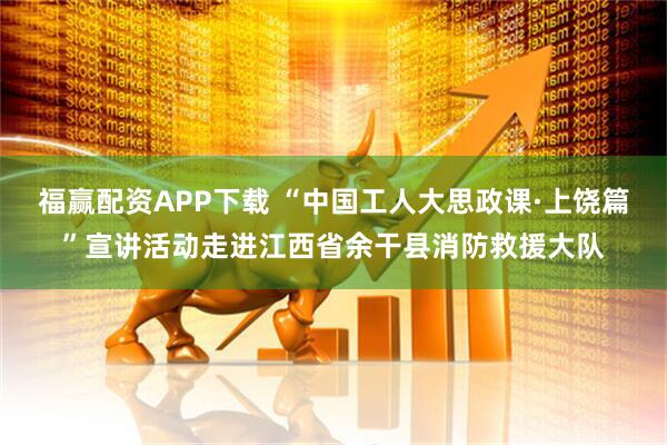 福赢配资APP下载 “中国工人大思政课·上饶篇”宣讲活动走进江西省余干县消防救援大队