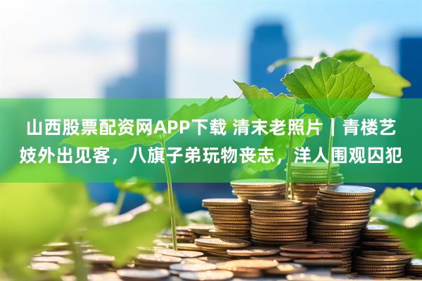 山西股票配资网APP下载 清末老照片｜青楼艺妓外出见客，八旗子弟玩物丧志，洋人围观囚犯