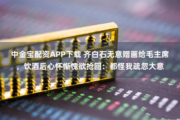 中金宝配资APP下载 齐白石无意赠画给毛主席，饮酒后心怀惭愧欲抢回：都怪我疏忽大意