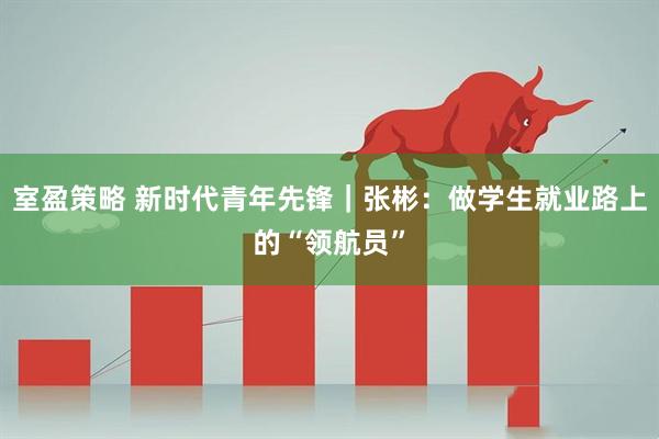室盈策略 新时代青年先锋｜张彬：做学生就业路上的“领航员”